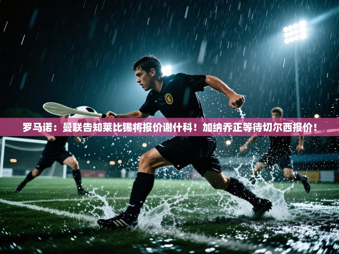 罗马诺：曼联告知莱比锡将报价谢什科！加纳乔正等待切尔西报价！