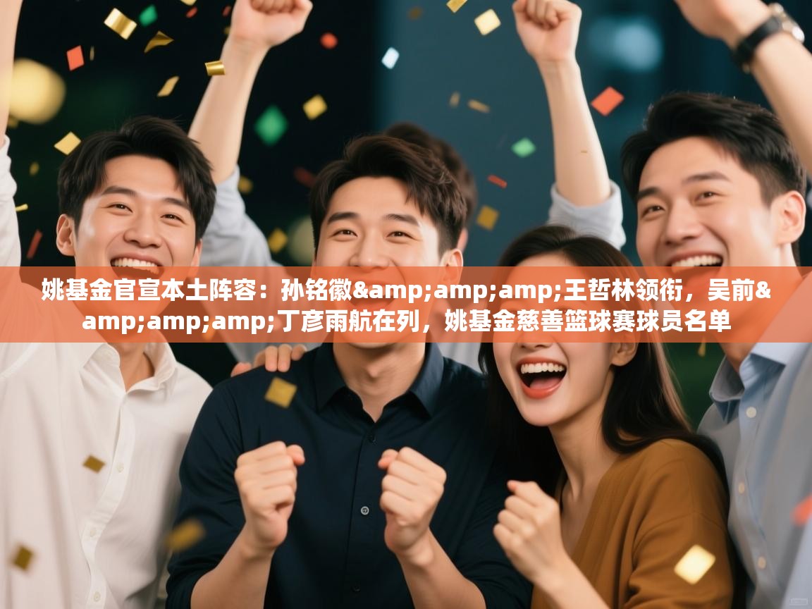 姚基金官宣本土阵容：孙铭徽&amp;amp;王哲林领衔，吴前&amp;amp;丁彦雨航在列，姚基金慈善篮球赛球员名单