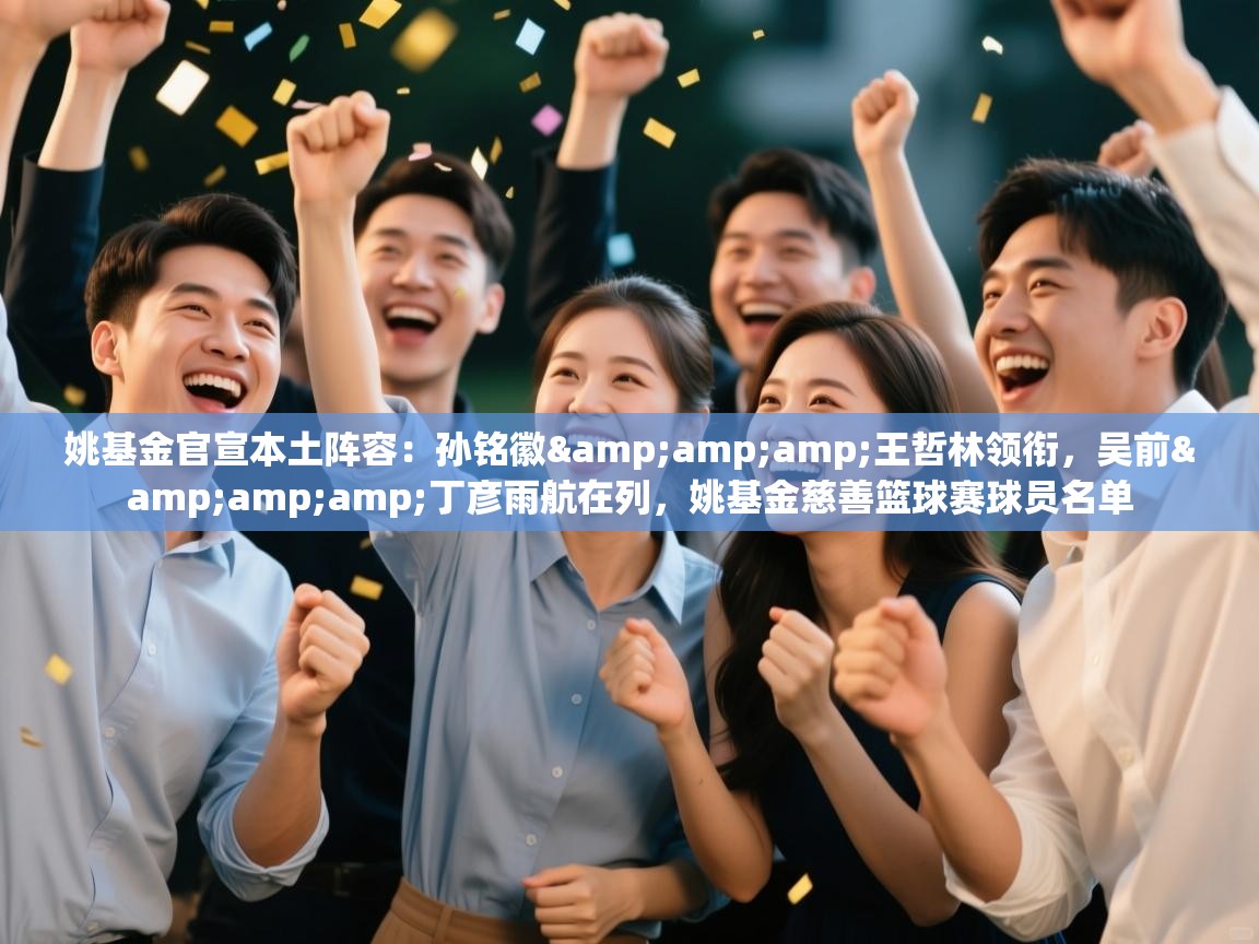 姚基金官宣本土阵容：孙铭徽&amp;amp;王哲林领衔，吴前&amp;amp;丁彦雨航在列，姚基金慈善篮球赛球员名单