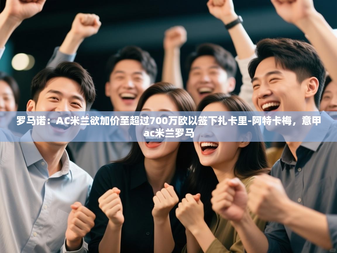 罗马诺：AC米兰欲加价至超过700万欧以签下扎卡里-阿特卡梅，意甲ac米兰罗马