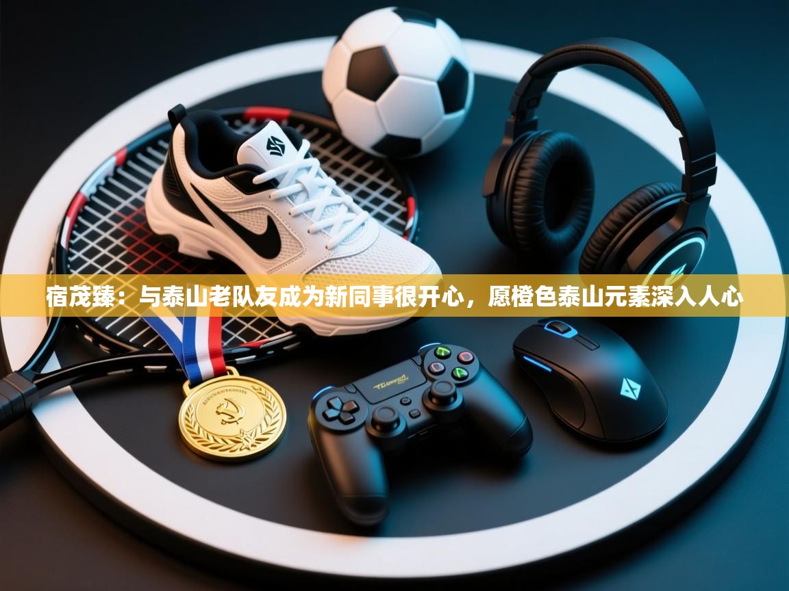 宿茂臻：与泰山老队友成为新同事很开心，愿橙色泰山元素深入人心