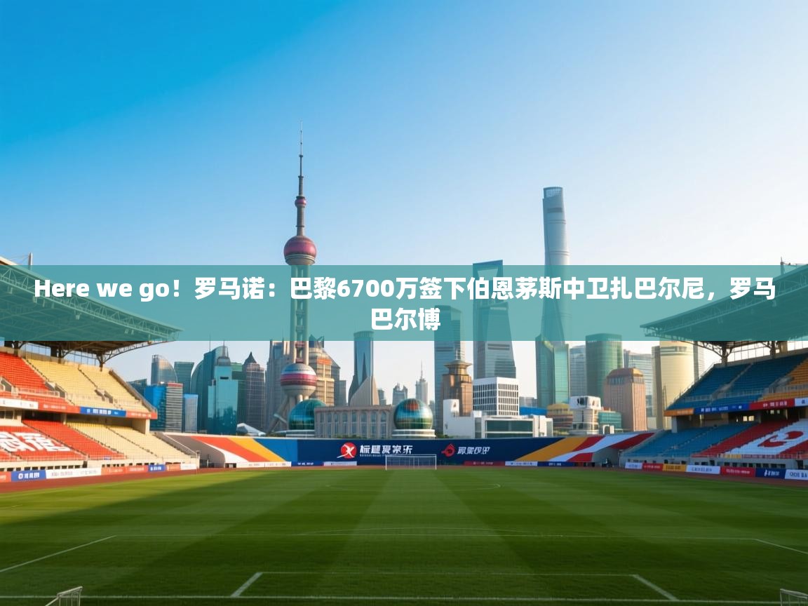 Here we go！罗马诺：巴黎6700万签下伯恩茅斯中卫扎巴尔尼，罗马巴尔博